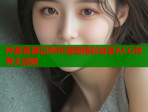 仲夏奇遇记哔咔漫画精彩纷呈ACG世界大冒险