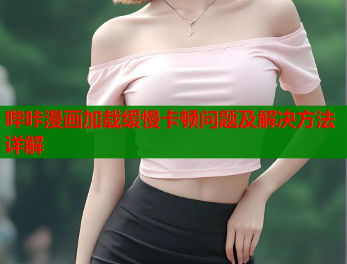 哔咔漫画加载缓慢卡顿问题及解决方法详解 哔咔漫画加载缓慢卡顿问题及解决方法详解