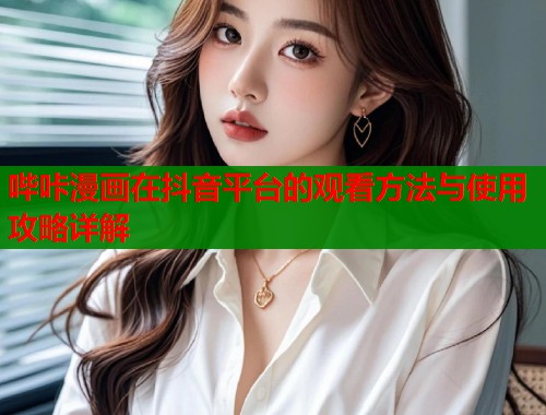 哔咔漫画在抖音平台的观看方法与使用攻略详解 哔咔漫画在抖音平台的观看方法与使用攻略详解