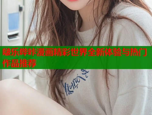 啵乐哔咔漫画精彩世界全新体验与热门作品推荐 啵乐哔咔漫画精彩世界全新体验与热门作品推荐
