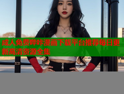 成人免费哔咔漫画下载平台推荐每日更新高清资源全集 成人免费哔咔漫画下载平台推荐每日更新高清资源全集
